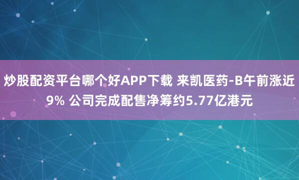 炒股配资平台哪个好APP下载 来凯医药-B午前涨近9% 公司完成配售净筹约5.77亿港元