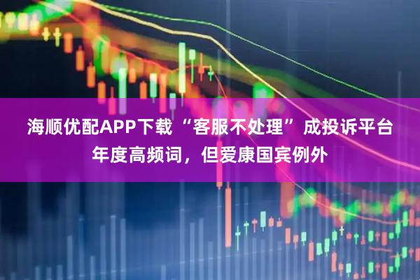 海顺优配APP下载 “客服不处理” 成投诉平台年度高频词，但爱康国宾例外