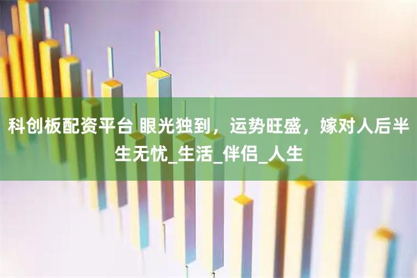 科创板配资平台 眼光独到，运势旺盛，嫁对人后半生无忧_生活_伴侣_人生