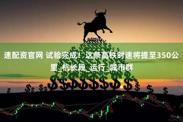 速配资官网 试验完成！这条高铁时速将提至350公里_杭长段_运行_城市群