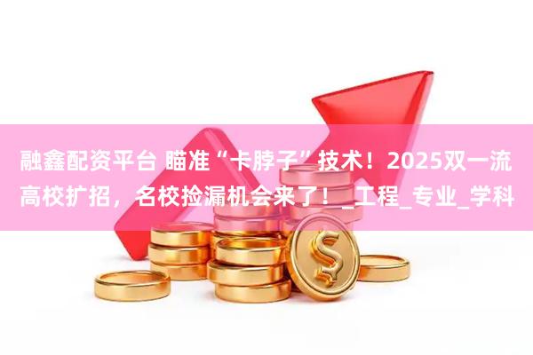 融鑫配资平台 瞄准“卡脖子”技术！2025双一流高校扩招，名校捡漏机会来了！_工程_专业_学科