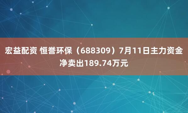 宏益配资 恒誉环保（688309）7月11日主力资金净卖出189.74万元