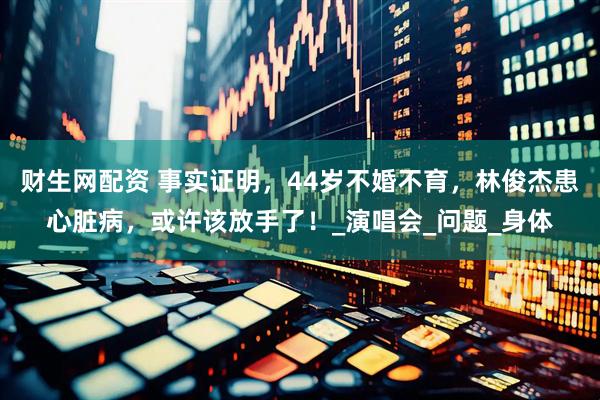 财生网配资 事实证明，44岁不婚不育，林俊杰患心脏病，或许该放手了！_演唱会_问题_身体