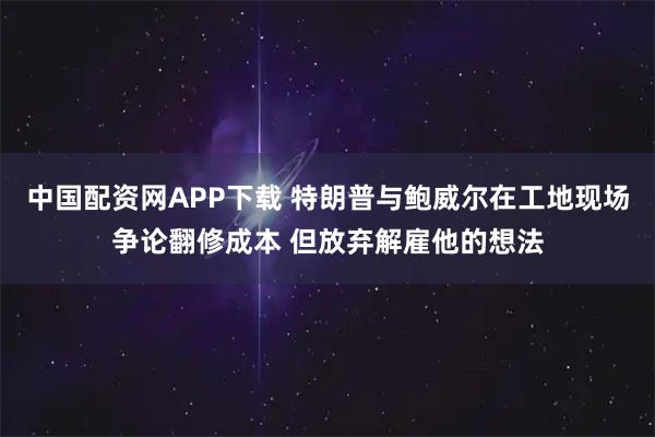 中国配资网APP下载 特朗普与鲍威尔在工地现场争论翻修成本 但放弃解雇他的想法