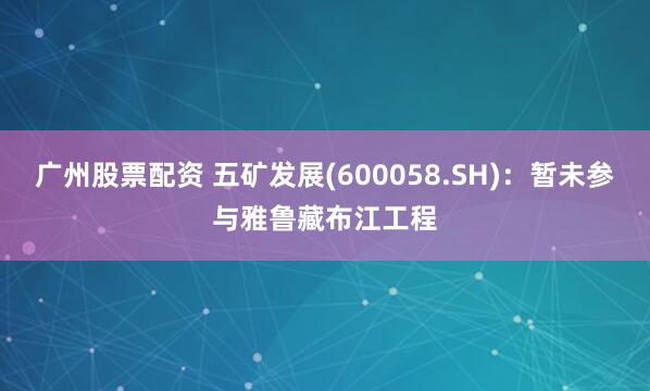 广州股票配资 五矿发展(600058.SH)：暂未参与雅鲁藏布江工程