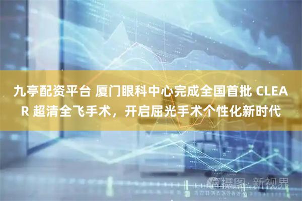 九亭配资平台 厦门眼科中心完成全国首批 CLEAR 超清全飞手术，开启屈光手术个性化新时代