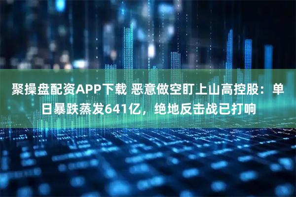 聚操盘配资APP下载 恶意做空盯上山高控股：单日暴跌蒸发641亿，绝地反击战已打响