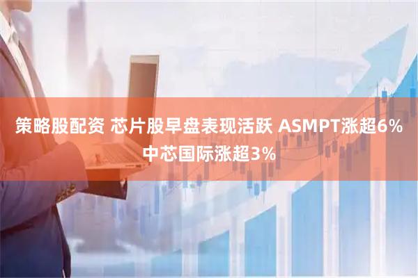 策略股配资 芯片股早盘表现活跃 ASMPT涨超6%中芯国际涨超3%