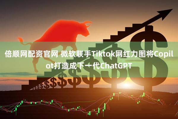 倍顺网配资官网 微软联手Tiktok网红力图将Copilot打造成下一代ChatGPT