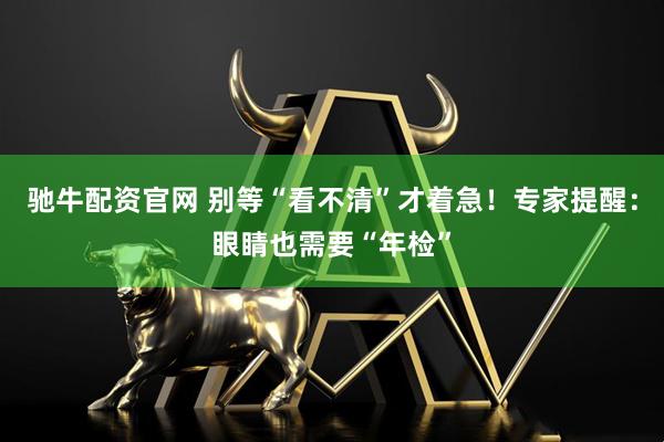 驰牛配资官网 别等“看不清”才着急！专家提醒：眼睛也需要“年检”