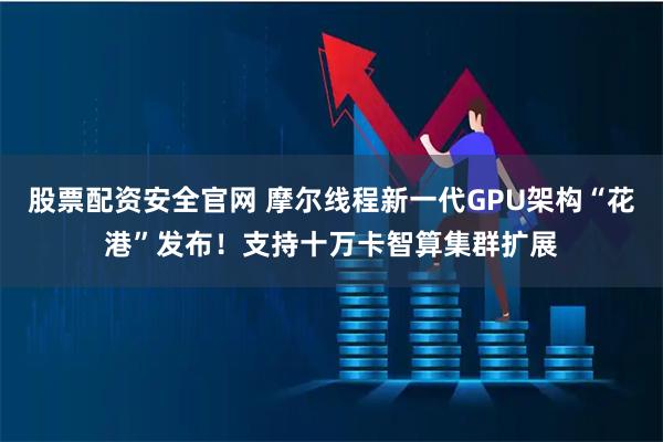 股票配资安全官网 摩尔线程新一代GPU架构“花港”发布！支持十万卡智算集群扩展