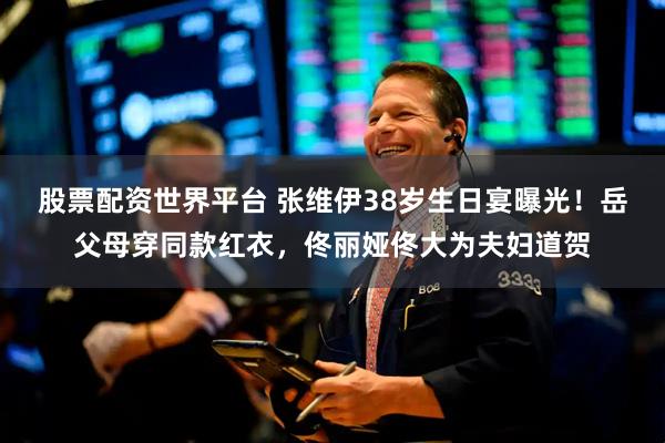 股票配资世界平台 张维伊38岁生日宴曝光！岳父母穿同款红衣，佟丽娅佟大为夫妇道贺