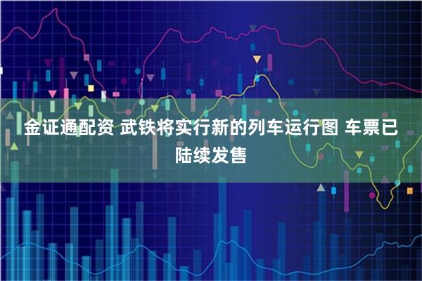 金证通配资 武铁将实行新的列车运行图 车票已陆续发售