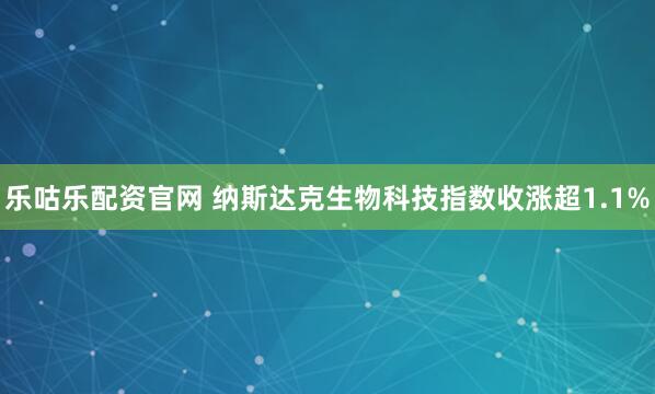 乐咕乐配资官网 纳斯达克生物科技指数收涨超1.1%