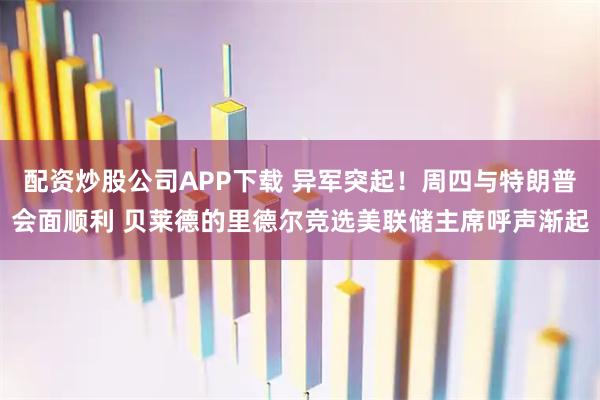 配资炒股公司APP下载 异军突起！周四与特朗普会面顺利 贝莱德的里德尔竞选美联储主席呼声渐起