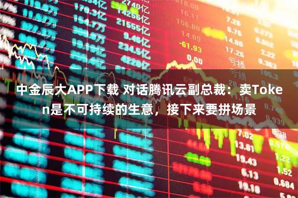 中金辰大APP下载 对话腾讯云副总裁：卖Token是不可持续的生意，接下来要拼场景