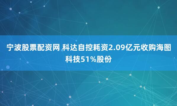 宁波股票配资网 科达自控耗资2.09亿元收购海图科技51%股份