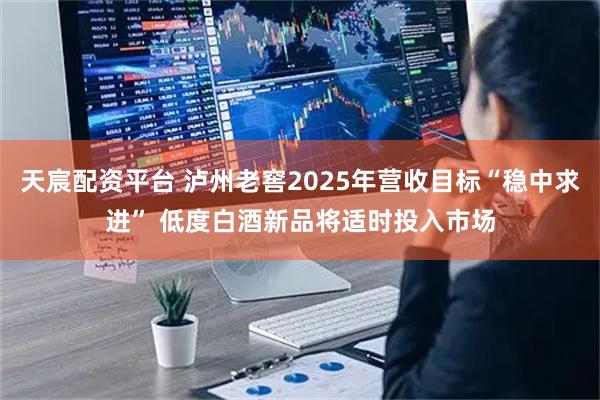 天宸配资平台 泸州老窖2025年营收目标“稳中求进” 低度白酒新品将适时投入市场