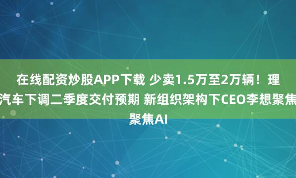 在线配资炒股APP下载 少卖1.5万至2万辆！理想汽车下调二季度交付预期 新组织架构下CEO李想聚焦AI