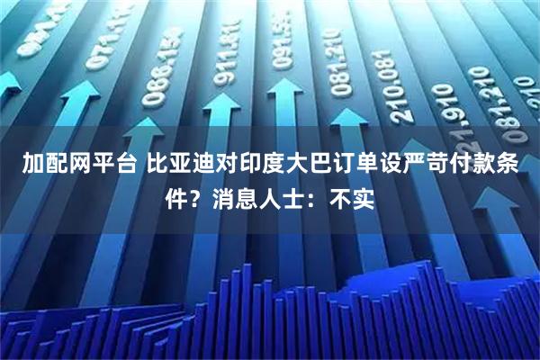加配网平台 比亚迪对印度大巴订单设严苛付款条件？消息人士：不实