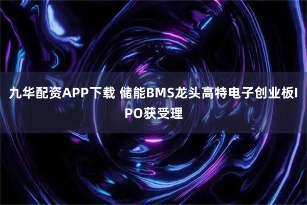 九华配资APP下载 储能BMS龙头高特电子创业板IPO获受理