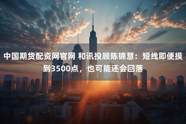 中国期货配资网官网 和讯投顾陈锦慧：短线即便摸到3500点，也可能还会回落
