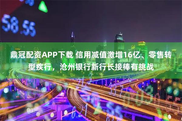 鼎冠配资APP下载 信用减值激增16亿、零售转型疾行，沧州银行新行长接棒有挑战