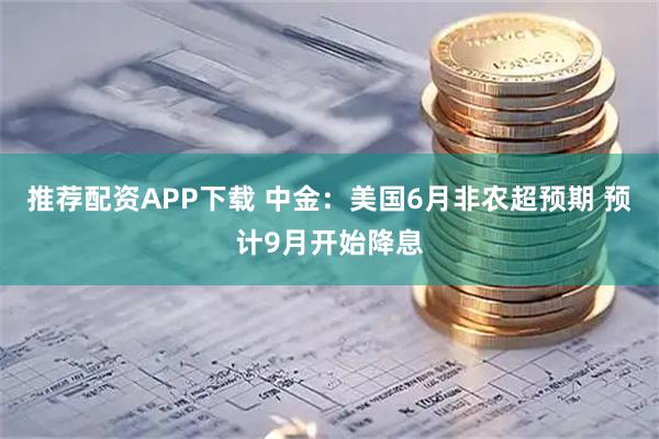 推荐配资APP下载 中金：美国6月非农超预期 预计9月开始降息