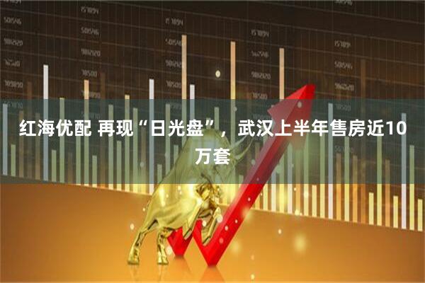 红海优配 再现“日光盘”，武汉上半年售房近10万套