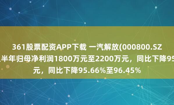 361股票配资APP下载 一汽解放(000800.SZ)发预减，预计上半年归母净利润1800万元至2200万元，同比下降95.66%至96.45%
