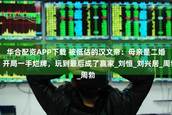华合配资APP下载 被低估的汉文帝：母亲是二婚，开局一手烂牌，玩到最后成了赢家_刘恒_刘兴居_周勃