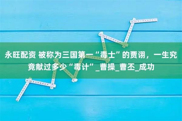 永旺配资 被称为三国第一“毒士”的贾诩，一生究竟献过多少“毒计”_曹操_曹丕_成功