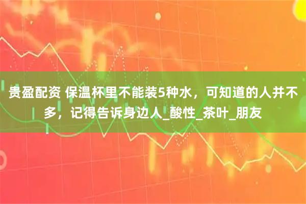 贵盈配资 保温杯里不能装5种水，可知道的人并不多，记得告诉身边人_酸性_茶叶_朋友