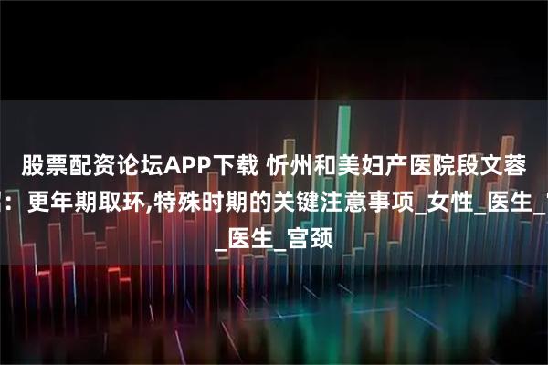 股票配资论坛APP下载 忻州和美妇产医院段文蓉介绍：更年期取环,特殊时期的关键注意事项_女性_医生_宫颈