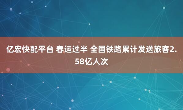 亿宏快配平台 春运过半 全国铁路累计发送旅客2.58亿人次