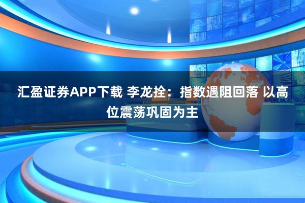 汇盈证券APP下载 李龙拴：指数遇阻回落 以高位震荡巩固为主