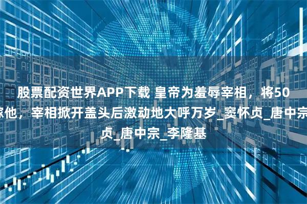 股票配资世界APP下载 皇帝为羞辱宰相，将50岁老妇嫁他，宰相掀开盖头后激动地大呼万岁_窦怀贞_唐中宗_李隆基
