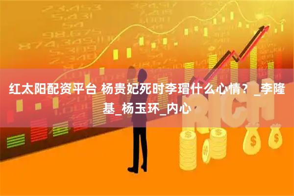 红太阳配资平台 杨贵妃死时李瑁什么心情？_李隆基_杨玉环_内心
