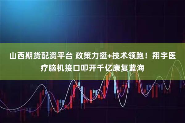 山西期货配资平台 政策力挺+技术领跑！翔宇医疗脑机接口叩开千亿康复蓝海