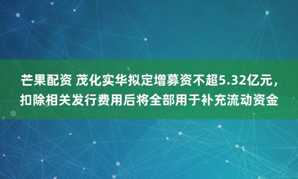 芒果配资 茂化实华拟定增募资不超5.32亿元，扣除相关发行费用后将全部用于补充流动资金