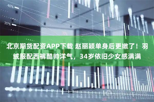 北京期货配资APP下载 赵丽颖单身后更嫩了！羽绒服配西裤酷帅洋气，34岁依旧少女感满满